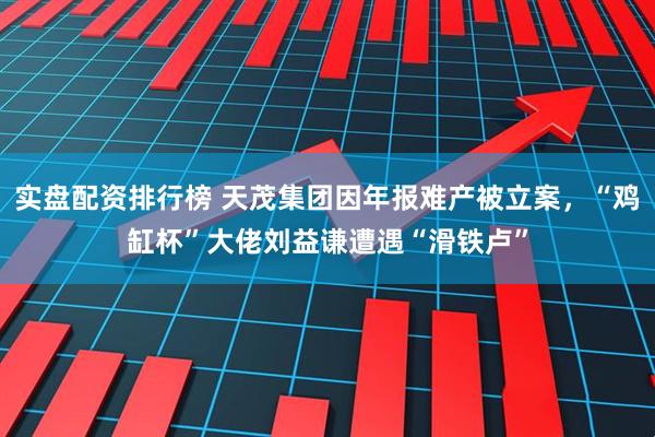 实盘配资排行榜 天茂集团因年报难产被立案，“鸡缸杯”大佬刘益谦遭遇“滑铁卢”