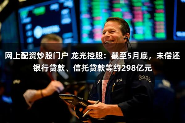网上配资炒股门户 龙光控股：截至5月底，未偿还银行贷款、信托贷款等约298亿元