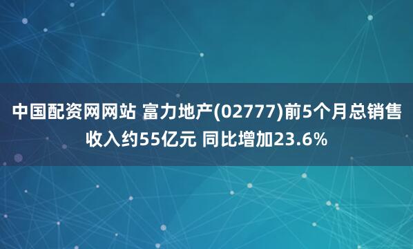 中国配资网网站 富力地产(02777)前5个月总销售收入约55亿元 同比增加23.6%
