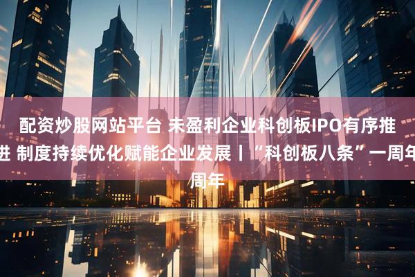 配资炒股网站平台 未盈利企业科创板IPO有序推进 制度持续优化赋能企业发展丨“科创板八条”一周年