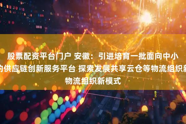股票配资平台门户 安徽：引进培育一批面向中小企业的供应链创新服务平台 探索发展共享云仓等物流组织新模式