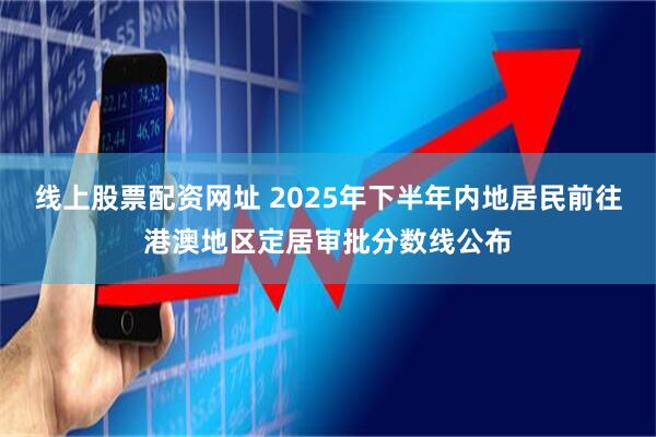 线上股票配资网址 2025年下半年内地居民前往港澳地区定居审批分数线公布
