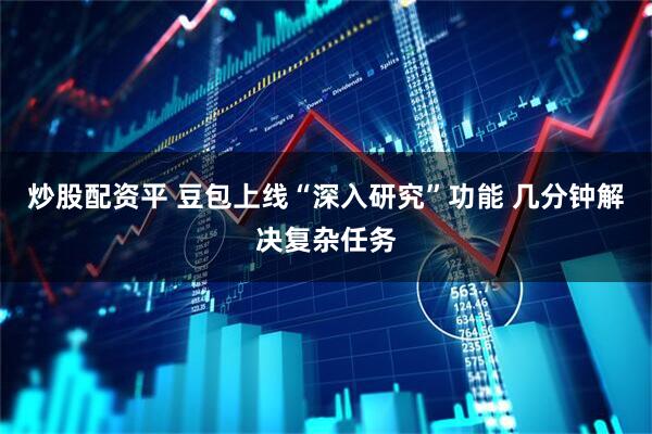 炒股配资平 豆包上线“深入研究”功能 几分钟解决复杂任务