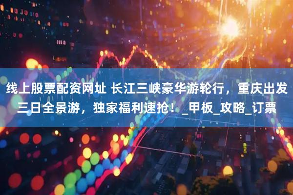 线上股票配资网址 长江三峡豪华游轮行，重庆出发三日全景游，独家福利速抢！_甲板_攻略_订票