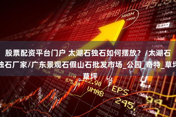 股票配资平台门户 太湖石独石如何摆放？/太湖石独石厂家/广东景观石假山石批发市场_公园_奇特_草坪
