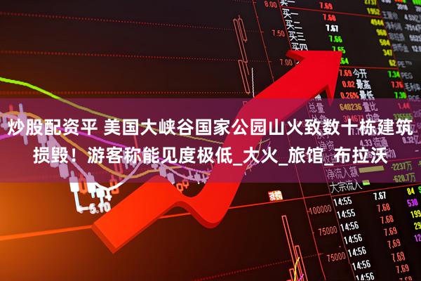 炒股配资平 美国大峡谷国家公园山火致数十栋建筑损毁！游客称能见度极低_大火_旅馆_布拉沃