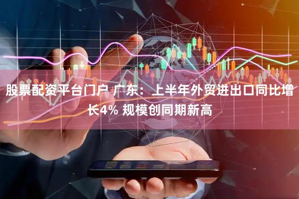 股票配资平台门户 广东：上半年外贸进出口同比增长4% 规模创同期新高
