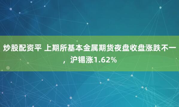 炒股配资平 上期所基本金属期货夜盘收盘涨跌不一，沪锡涨1.62%