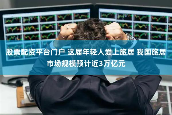 股票配资平台门户 这届年轻人爱上旅居 我国旅居市场规模预计近3万亿元