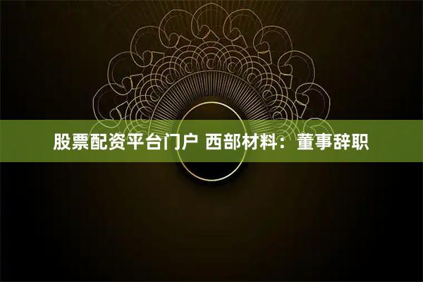 股票配资平台门户 西部材料：董事辞职