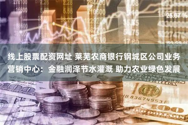 线上股票配资网址 莱芜农商银行钢城区公司业务营销中心：金融润泽节水灌溉 助力农业绿色发展