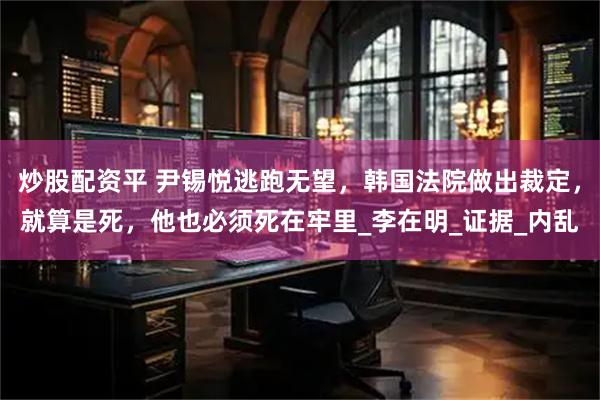 炒股配资平 尹锡悦逃跑无望，韩国法院做出裁定，就算是死，他也必须死在牢里_李在明_证据_内乱