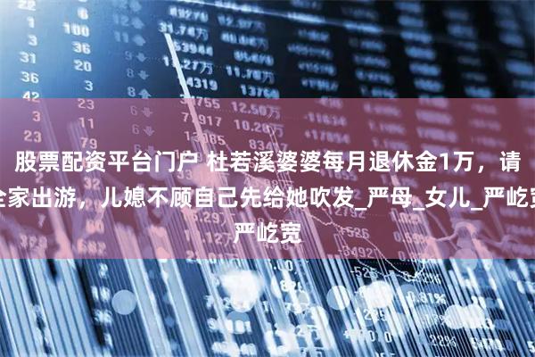 股票配资平台门户 杜若溪婆婆每月退休金1万，请全家出游，儿媳不顾自己先给她吹发_严母_女儿_严屹宽
