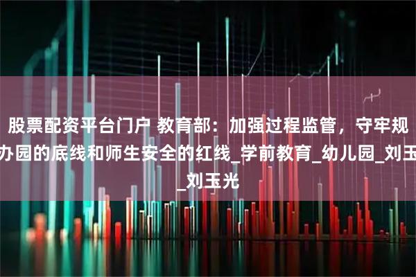 股票配资平台门户 教育部：加强过程监管，守牢规范办园的底线和师生安全的红线_学前教育_幼儿园_刘玉光