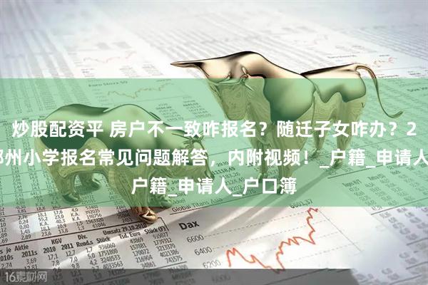 炒股配资平 房户不一致咋报名？随迁子女咋办？2025年郑州小学报名常见问题解答，内附视频！_户籍_申请人_户口簿