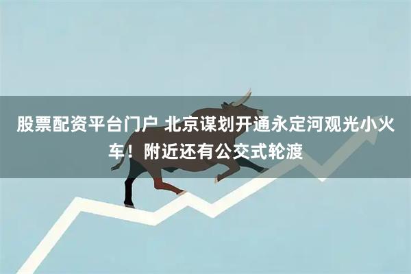 股票配资平台门户 北京谋划开通永定河观光小火车！附近还有公交式轮渡