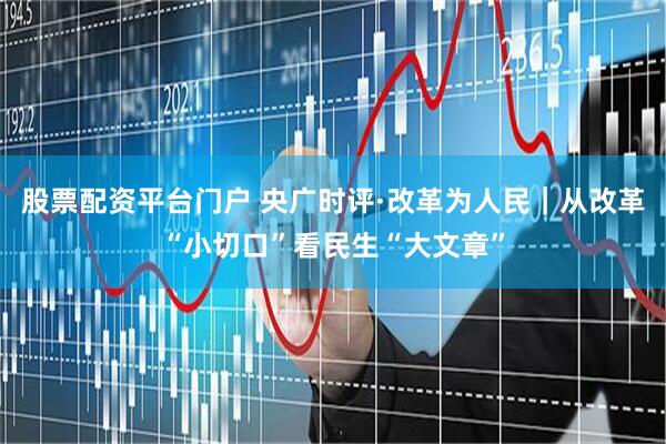 股票配资平台门户 央广时评·改革为人民｜从改革“小切口”看民生“大文章”