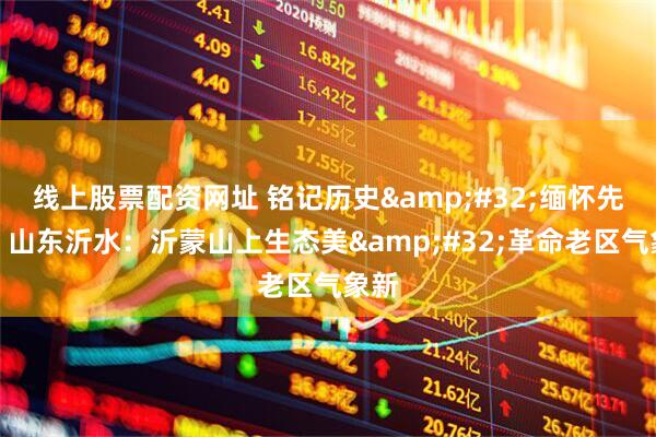线上股票配资网址 铭记历史&#32;缅怀先烈丨山东沂水：沂蒙山上生态美&#32;革命老区气象新