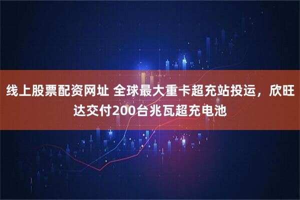 线上股票配资网址 全球最大重卡超充站投运，欣旺达交付200台兆瓦超充电池