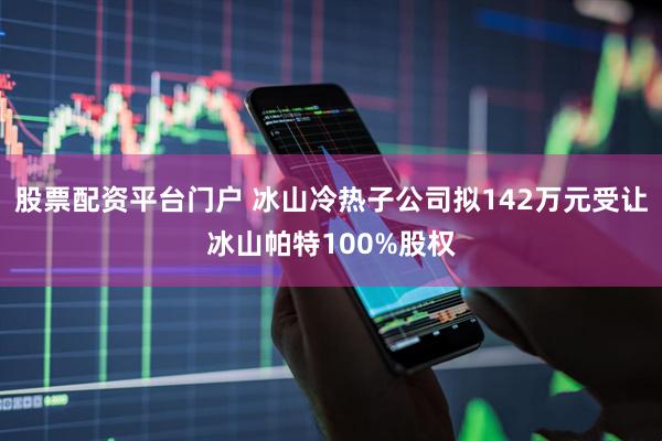 股票配资平台门户 冰山冷热子公司拟142万元受让冰山帕特100%股权