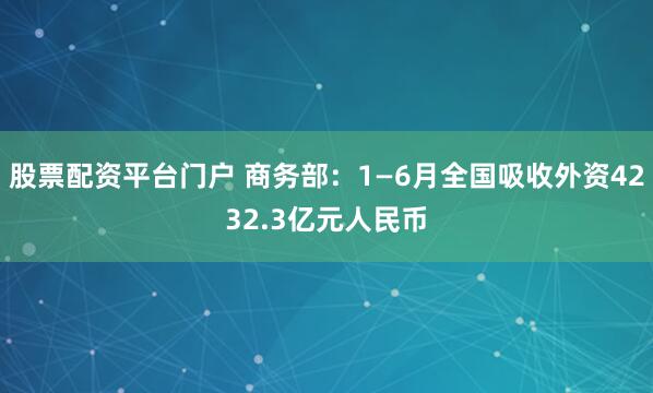 股票配资平台门户 商务部：1—6月全国吸收外资4232.3亿元人民币