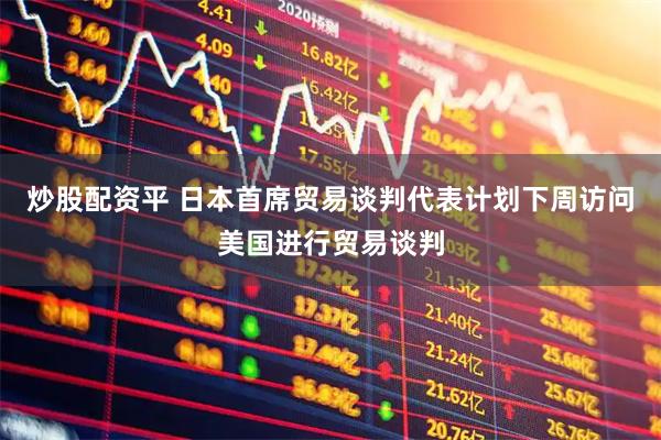 炒股配资平 日本首席贸易谈判代表计划下周访问美国进行贸易谈判