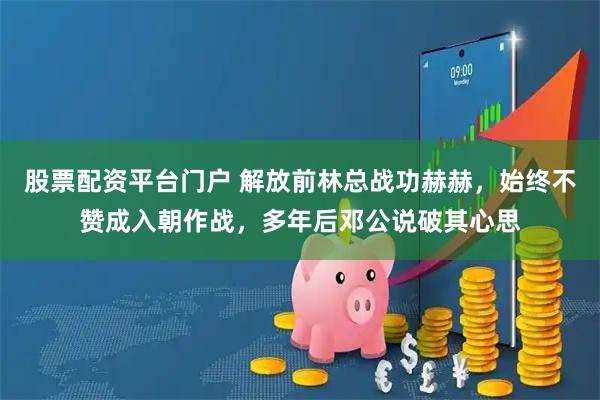 股票配资平台门户 解放前林总战功赫赫，始终不赞成入朝作战，多年后邓公说破其心思