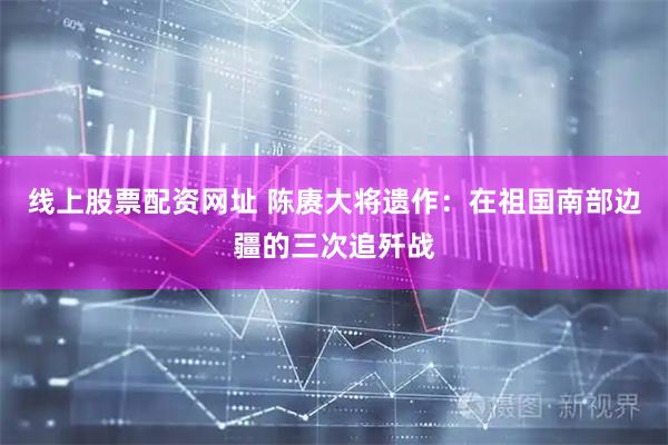 线上股票配资网址 陈赓大将遗作：在祖国南部边疆的三次追歼战