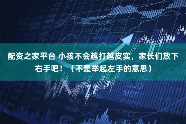 配资之家平台 小孩不会越打越皮实，家长们放下右手吧！（不是举起左手的意思）
