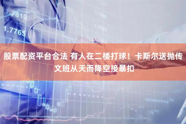 股票配资平台合法 有人在二楼打球！卡斯尔送抛传 文班从天而降空接暴扣